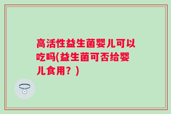 高活性益生菌婴儿可以吃吗(益生菌可否给婴儿食用?) 高活性益生菌婴儿可以吃吗(益生菌可否给婴儿食用?)