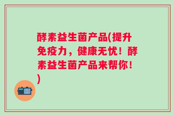 酵素益生菌产品(提升力，健康无忧！酵素益生菌产品来帮你！)