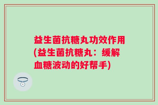 益生菌抗糖丸功效作用(益生菌抗糖丸:缓解波动的好帮手) 益生菌抗糖丸功效作用(益生菌抗糖丸:缓解波动的好帮手)