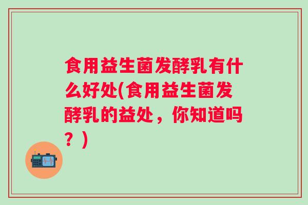食用益生菌发酵乳有什么好处(食用益生菌发酵乳的益处，你知道吗？)