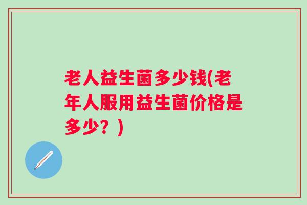 老人益生菌多少钱(老年人服用益生菌价格是多少?) 老人益生菌多少钱(老年人服用益生菌价格是多少?)