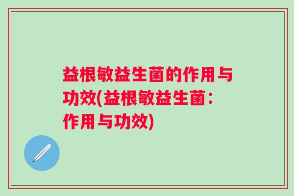益根敏益生菌的作用与功效(益根敏益生菌:作用与功效) 益根敏益生菌的作用与功效(益根敏益生菌:作用与功效)