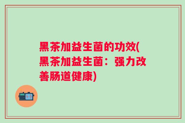 黑茶加益生菌的功效(黑茶加益生菌:强力改善肠道健康) 黑茶加益生菌的功效(黑茶加益生菌:强力改善肠道健康)