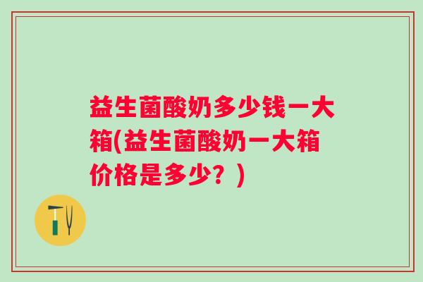 益生菌酸奶多少钱一大箱(益生菌酸奶一大箱价格是多少?) 益生菌酸奶多少钱一大箱(益生菌酸奶一大箱价格是多少?)