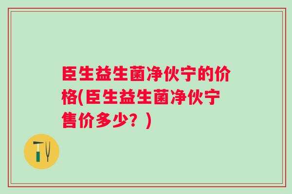 臣生益生菌净伙宁的价格(臣生益生菌净伙宁售价多少？)