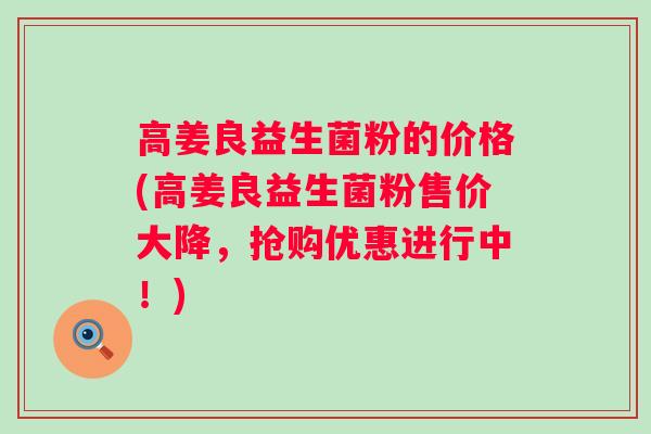 高姜良益生菌粉的价格(高姜良益生菌粉售价大降，抢购优惠进行中！)