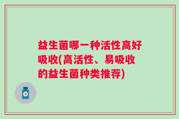 益生菌哪一种活性高好吸收(高活性、易吸收的益生菌种类推荐) 益生菌哪一种活性高好吸收(高活性、易吸收的益生菌种类推荐)