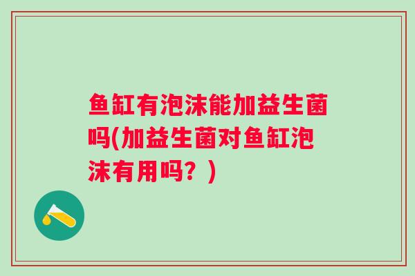 鱼缸有泡沫能加益生菌吗(加益生菌对鱼缸泡沫有用吗？)