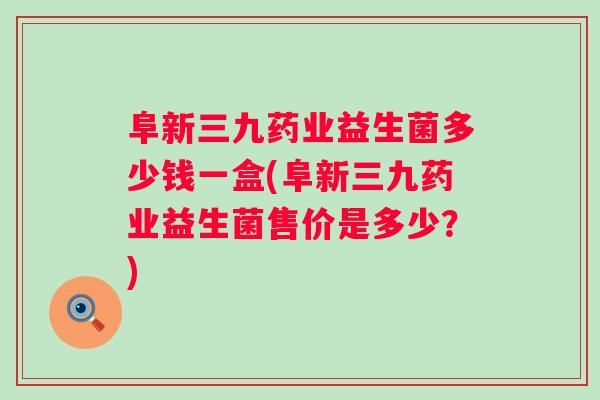 阜新三九药业益生菌多少钱一盒(阜新三九药业益生菌售价是多少？)