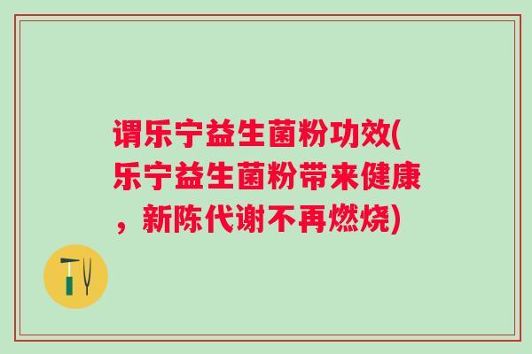 谓乐宁益生菌粉功效(乐宁益生菌粉带来健康,不再燃烧) 谓乐宁益生菌粉功效(乐宁益生菌粉带来健康,不再燃烧)