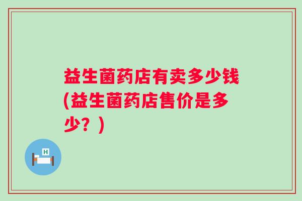 益生菌药店有卖多少钱(益生菌药店售价是多少？)