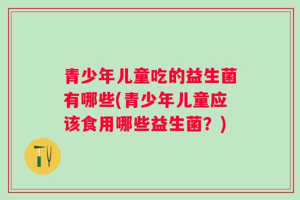 青少年儿童吃的益生菌有哪些(青少年儿童应该食用哪些益生菌？)