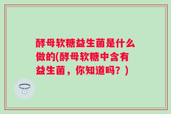 酵母软糖益生菌是什么做的(酵母软糖中含有益生菌，你知道吗？)