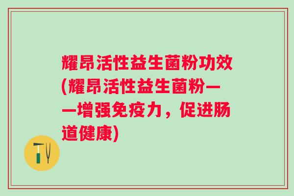 耀昂活性益生菌粉功效(耀昂活性益生菌粉——增强免疫力，促进肠道健康)