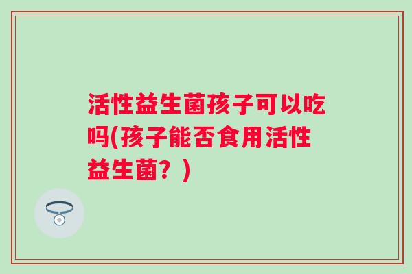 活性益生菌孩子可以吃吗(孩子能否食用活性益生菌？)