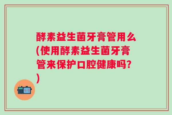 酵素益生菌牙膏管用么(使用酵素益生菌牙膏管来保护口腔健康吗？)