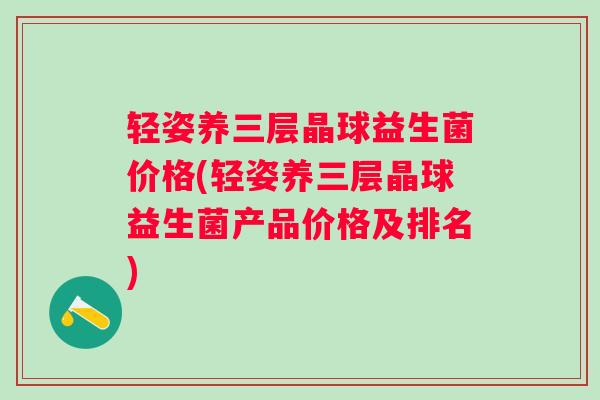 轻姿养三层晶球益生菌价格(轻姿养三层晶球益生菌产品价格及排名)