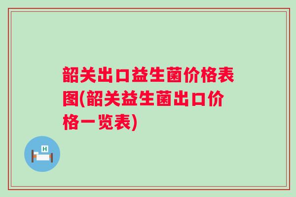 韶关出口益生菌价格表图(韶关益生菌出口价格一览表)