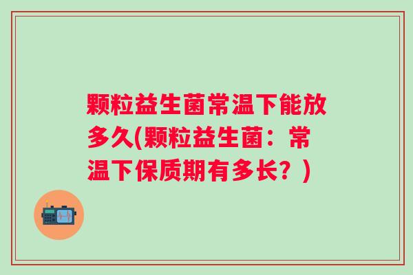 颗粒益生菌常温下能放多久(颗粒益生菌:常温下保质期有多长?) 颗粒益生菌常温下能放多久(颗粒益生菌:常温下保质期有多长?)