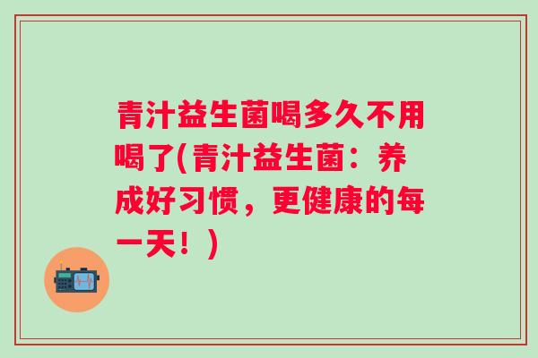 青汁益生菌喝多久不用喝了(青汁益生菌：养成好习惯，更健康的每一天！)