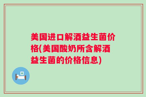 美国进口解酒益生菌价格(美国酸奶所含解酒益生菌的价格信息)