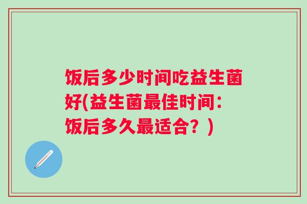 饭后多少时间吃益生菌好(益生菌佳时间：饭后多久适合？)