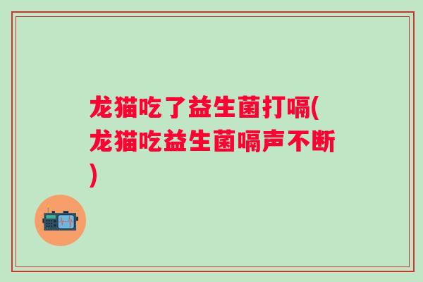 龙猫吃了益生菌打嗝(龙猫吃益生菌嗝声不断)