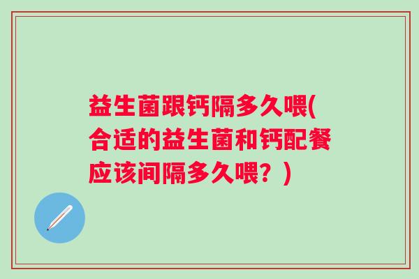 益生菌跟钙隔多久喂(合适的益生菌和钙配餐应该间隔多久喂？)