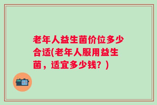 老年人益生菌价位多少合适(老年人服用益生菌，适宜多少钱？)