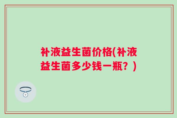 补液益生菌价格(补液益生菌多少钱一瓶？)