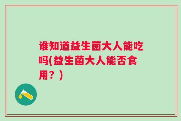 谁知道益生菌大人能吃吗(益生菌大人能否食用？)