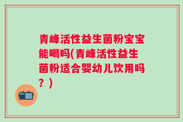 青峰活性益生菌粉宝宝能喝吗(青峰活性益生菌粉适合婴幼儿饮用吗？)