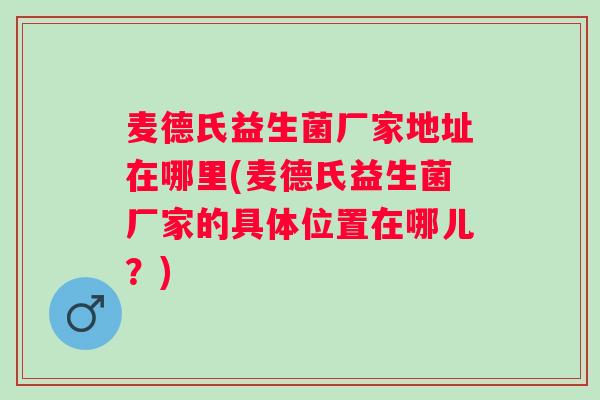 麦德氏益生菌厂家地址在哪里(麦德氏益生菌厂家的具体位置在哪儿？)