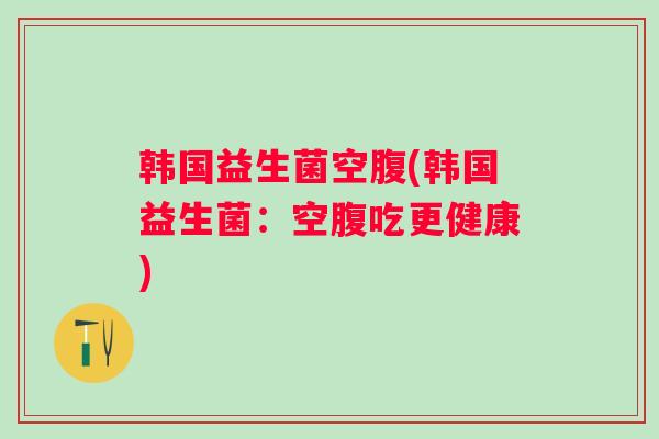 韩国益生菌空腹(韩国益生菌：空腹吃更健康)