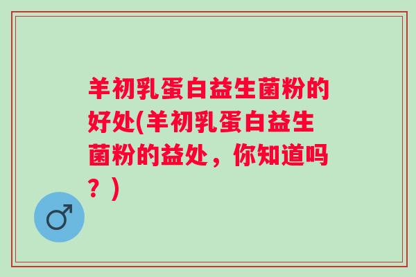 羊初乳蛋白益生菌粉的好处(羊初乳蛋白益生菌粉的益处，你知道吗？)