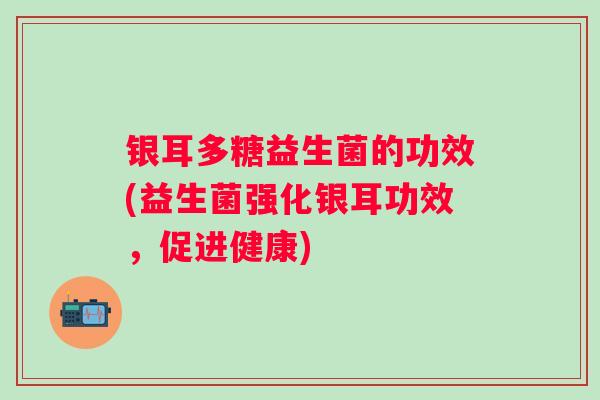 银耳多糖益生菌的功效(益生菌强化银耳功效，促进健康)