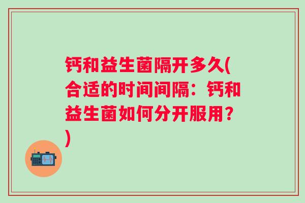 钙和益生菌隔开多久(合适的时间间隔：钙和益生菌如何分开服用？)