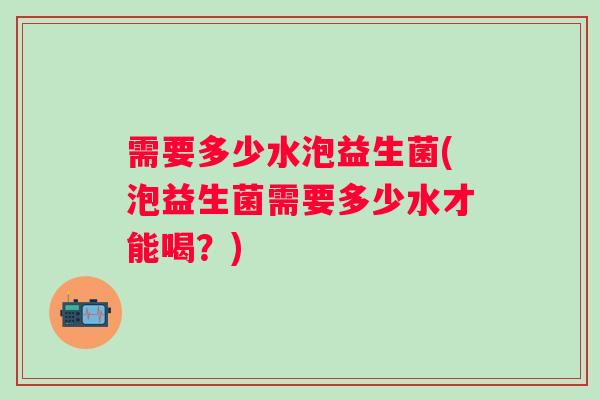 需要多少水泡益生菌(泡益生菌需要多少水才能喝？)