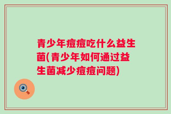 青少年痘痘吃什么益生菌(青少年如何通过益生菌减少痘痘问题)