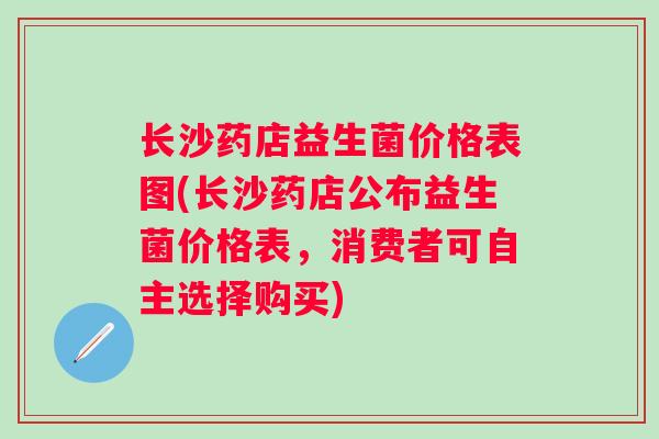 长沙药店益生菌价格表图(长沙药店公布益生菌价格表，消费者可自主选择购买)