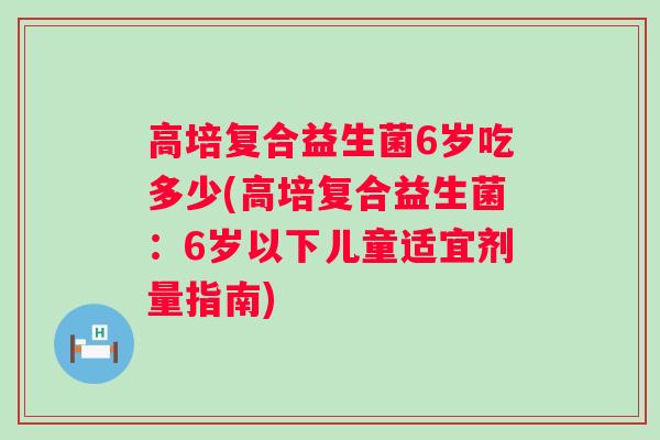 高培复合益生菌6岁吃多少(高培复合益生菌：6岁以下儿童适宜剂量指南)