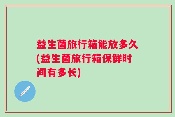 益生菌旅行箱能放多久(益生菌旅行箱保鲜时间有多长)