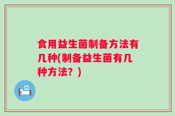 食用益生菌制备方法有几种(制备益生菌有几种方法？)