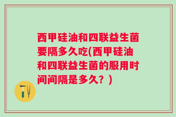 西甲硅油和四联益生菌要隔多久吃(西甲硅油和四联益生菌的服用时间间隔是多久？)