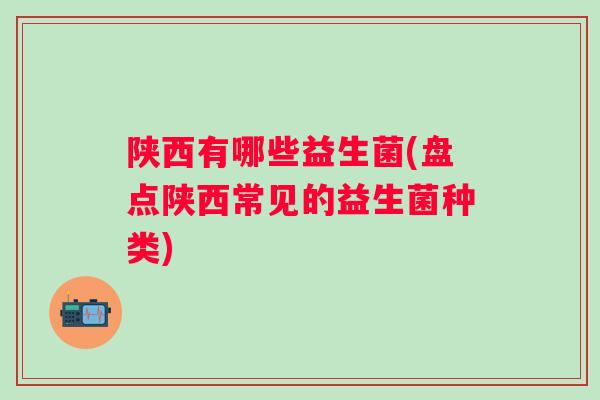 陕西有哪些益生菌(盘点陕西常见的益生菌种类)