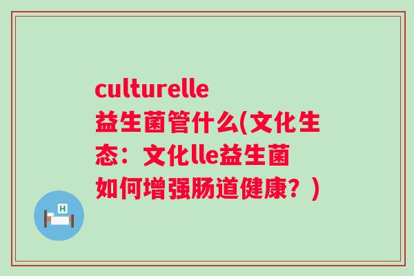 culturelle益生菌管什么(文化生态：文化lle益生菌如何增强肠道健康？)