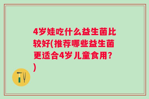 4岁娃吃什么益生菌比较好(推荐哪些益生菌更适合4岁儿童食用？)