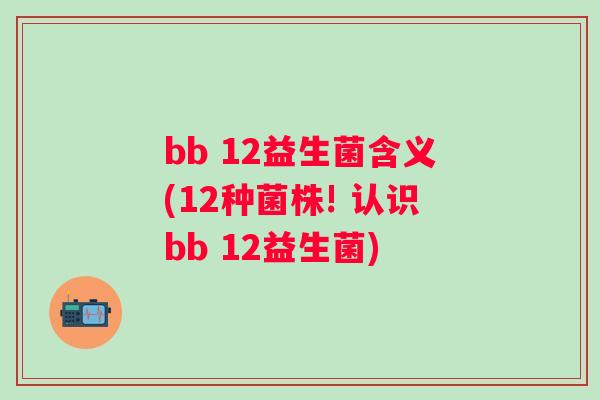 bb 12益生菌含义(12种菌株! 认识bb 12益生菌)