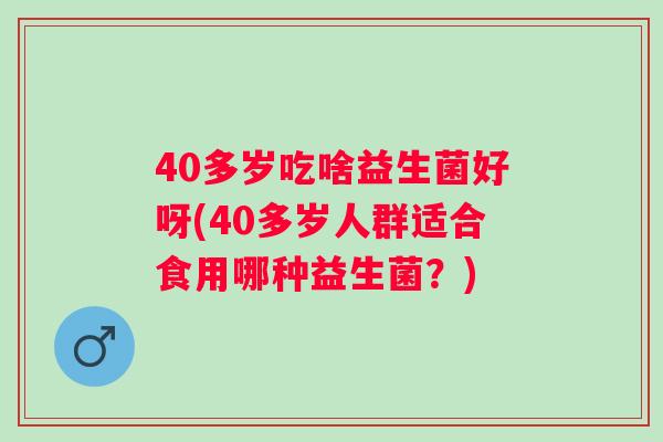40多岁吃啥益生菌好呀(40多岁人群适合食用哪种益生菌？)