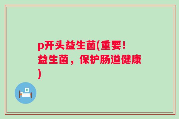 p开头益生菌(重要!益生菌,保护肠道健康) p开头益生菌(重要!益生菌,保护肠道健康)